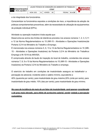 LAUDO TÉCNICO DE CONDIÇÕES DO AMBIENTE DE TRABALHO
LTCAT
NÚM. DOC. 01 VERSÃO 00 PÁGINA 6 de 20
LTCAT - Laudo Técnico de Condições do Ambiente de Trabalho. Em atendimento a NR 15 e 16 da portaria 3.214/78 do Ministério do Trabalho
ART Nº 1020220301014
e da integridade dos funcionários.
Conscientizar os funcionários expostos a condições de risco, a importância da adoção de
práticas comportamentais preventivas, além da necessidade de utilização de equipamentos
de proteção individual (EPI's).
Atividade ou operação insalubre é toda aquela que:
Desenvolve-se acima dos limites de tolerância previstos nos anexos números 1, 2, 3, 5,11
e 12 da Norma Regulamentadora no 15 (NR-15 - Atividades e Operações Insalubres)da
Portaria 3.214 do Ministério do Trabalho e Emprego;
É mencionada nos anexos números 5, 6, 13 e 14 da Norma Regulamentadora no 15 (NR-
15 - Atividades e Operações Insalubres) da Portaria 3.214 do Ministério do Trabalhoe
Emprego e IN 15/16 da ANVISA;
É comprovada através de laudo de inspeção do local de trabalho, constantes dos anexos
números 7, 8, 9 e 10 da Norma Regulamentadora no 15 (NR-15 - Atividades e Operações
Insalubres) da Portaria 3.214 do Ministério do Trabalho e emprego.
O exercício de trabalho em condições de insalubridade assegura ao trabalhador a
percepção de adicional, incidente sobre o salário mínimo, equivalente a:
40% (quarenta por cento), para insalubridade de grau máximo;20% (vinte por cento), para
insalubridade de grau médio; 10% (dez por cento), para insalubridade de grau mínimo.
No caso de incidência de mais de um fator de insalubridade, será apenas considerado
o de grau mais elevado, para efeito de acréscimo salarial, sendo vedada a percepção
cumulativa.
 
