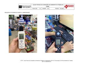 LAUDO TÉCNICO DE CONDIÇÕES DO AMBIENTE DE TRABALHO
LTCAT
NÚM. DOC. 01 VERSÃO 00 PÁGINA 9 de 20
LTCAT - Laudo Técnico de Condições do Ambiente de Trabalho. Em atendimento a NR 15 e 16 da portaria 3.214/78 do Ministério do Trabalho
ART Nº 1020220301014
REGISTRO FOTOGRÁFICO RUÍDO E LUMINOSIDADE
 