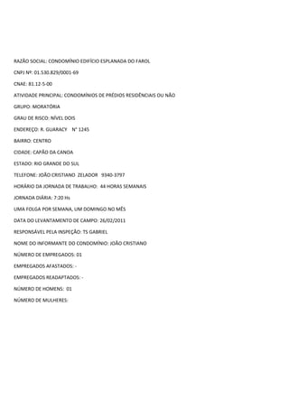RAZÃO SOCIAL: CONDOMÍNIO EDIFÍCIO ESPLANADA DO FAROL

CNPJ Nº: 01.530.829/0001-69

CNAE: 81.12-5-00

ATIVIDADE PRINCIPAL: CONDOMÍNIOS DE PRÉDIOS RESIDÊNCIAIS OU NÃO

GRUPO: MORATÓRIA

GRAU DE RISCO: NÍVEL DOIS

ENDEREÇO: R. GUARACY N° 1245

BAIRRO: CENTRO

CIDADE: CAPÃO DA CANOA

ESTADO: RIO GRANDE DO SUL

TELEFONE: JOÃO CRISTIANO ZELADOR 9340-3797

HORÁRIO DA JORNADA DE TRABALHO: 44 HORAS SEMANAIS

JORNADA DIÁRIA: 7:20 Hs

UMA FOLGA POR SEMANA, UM DOMINGO NO MÊS

DATA DO LEVANTAMENTO DE CAMPO: 26/02/2011

RESPONSÁVEL PELA INSPEÇÃO: TS GABRIEL

NOME DO INFORMANTE DO CONDOMÍNIO: JOÃO CRISTIANO

NÚMERO DE EMPREGADOS: 01

EMPREGADOS AFASTADOS: -

EMPREGADOS READAPTADOS: -

NÚMERO DE HOMENS: 01

NÚMERO DE MULHERES:
 