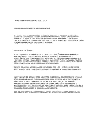 AFINS ORIENTATIVOS DENTRO DO L.T.C.A.T



NORMA REGULAMENTADOR NR 17 ERGONOMIA



A PALAVRA “ERGONOMIA” VEM DE DUAS PALAVRAS GREGAS: “ERGON” QUE SIGNIFICA
TRABALHO, E “NOMOS” QUE SIGNIFICA LEIS. HOJE EM DIA, A PALAVRA É USADA PARA
DESCREVER A CIÊNCIA DE CONCEBER UMA TAREFA QUE SE ADAPTE AO TRABALHADOR, E NÃO
FORÇAR O TRABALHADOR A ADAPTAR-SE À TAREFA.



ENTENDE-SE ENTÃO QUE:

TODO O AMBIENTE DE TRABALHO DEVE OFERECER CONDIÇÕES APROPRIADAS PARA AS
REALIZAÇÕES DAS TAREFAS: MÓVEIS, ACENTOS, MÁQUINAS, EQUIPAMENTOS E
FERRAMENTAS, QUE SEJAM ADEQUADAS AO USO NA REALIZAÇÃO DESSAS TAREFAS E QUE
VENHAM A REDUZIR AO MÁXIMO OS RISCOS DE ACIDENTES E LESÕES AOS TRABALHADORES
PRESERVANDO ASSIM A SUA INTEGRIDADE FÍSICA E MENTAL.

ESTÁ NR -17 AUXILIA NA REDUÇÃO DE DOENÇAS DO TIPO L.E.R ( LESÕES POR ESFORÇOS
REPETITIVOS) E D.O.R.T (DISTÚRBIOS OSTEOMUSCULARES RELACIONADOS AO TRABALHO).



INDEPENDENTE DO GRAU DE RISCO A QUESTÃO ERGONÔMICA DEVE SER SEMPRE LEVADA A
SÉRIO, POIS ELA É AQUILO QUE CHAMAMOS DE O MAL INVISÍVEL, VAI SE EXECUTANDO A
TAREFA SEM SE PREOCUPAR COM A POSTURA, SE ROUPAS, CALÇADOS E JÓIAS SÃO
APROPRIADOS PARA O BOM ANDAMENTO DA TAREFA, E MUITAS VEZES SEM USAR A
TECNOLOGIA QUE ESTÁ A NOSSO FAVOR, POR FALTA DE CONHECIMENTO E TREINAMENTO; E
QUANDO O TRABALHADOR SE DA CONTA JÁ ESTÁ DOENTE.

OBS: DEVE-SE SEMPRE ELABORAR TREINAMENTOS NA QUESTÃO LABORAL ERGONÔMICA.
 