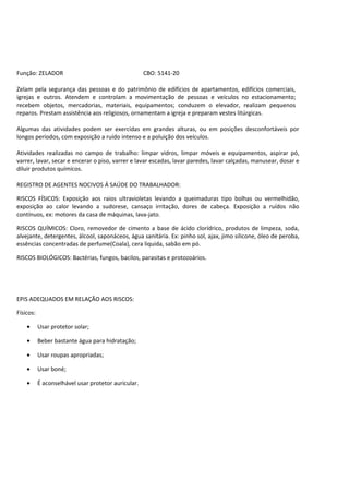 Função: ZELADOR                                      CBO: 5141-20

Zelam pela segurança das pessoas e do patrimônio de edifícios de apartamentos, edifícios comerciais,
igrejas e outros. Atendem e controlam a movimentação de pessoas e veículos no estacionamento;
recebem objetos, mercadorias, materiais, equipamentos; conduzem o elevador, realizam pequenos
reparos. Prestam assistência aos religiosos, ornamentam a igreja e preparam vestes litúrgicas.

Algumas das atividades podem ser exercidas em grandes alturas, ou em posições desconfortáveis por
longos períodos, com exposição a ruído intenso e a poluição dos veículos.

Atividades realizadas no campo de trabalho: limpar vidros, limpar móveis e equipamentos, aspirar pó,
varrer, lavar, secar e encerar o piso, varrer e lavar escadas, lavar paredes, lavar calçadas, manusear, dosar e
diluir produtos químicos.

REGISTRO DE AGENTES NOCIVOS Á SAÚDE DO TRABALHADOR:

RISCOS FÍSICOS: Exposição aos raios ultravioletas levando a queimaduras tipo bolhas ou vermelhidão,
exposição ao calor levando a sudorese, cansaço irritação, dores de cabeça. Exposição a ruídos não
contínuos, ex: motores da casa de máquinas, lava-jato.

RISCOS QUÍMICOS: Cloro, removedor de cimento a base de ácido clorídrico, produtos de limpeza, soda,
alvejante, detergentes, álcool, saponáceos, água sanitária. Ex: pinho sol, ajax, jimo silicone, óleo de peroba,
essências concentradas de perfume(Coala), cera liquida, sabão em pó.

RISCOS BIOLÓGICOS: Bactérias, fungos, bacilos, parasitas e protozoários.




EPIS ADEQUADOS EM RELAÇÃO AOS RISCOS:

Físicos:

    •      Usar protetor solar;

    •      Beber bastante água para hidratação;

    •      Usar roupas apropriadas;

    •      Usar boné;

    •      É aconselhável usar protetor auricular.
 