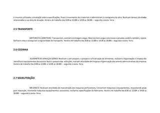 e insumos utilizados, orientação sobre especificações, fluxo e movimento dos materiais e administram o cronograma da obra. Realizam demais atividades
relacionadas a sua área de atuação. Horário de trabalho das 8:00 as 12:00h e 14:00 as 18:00h – segunda a sexta- feira.
2.5 TRANSPORTE
MOTORISTA CARRETEIRO: Transportam,coletame entregamcargas. Movimentamcargas volumosase pesadas,podem,também,operar.
Definem rotas e asseguram a regularidade do transporte. Horário de trabalho das 8:00 as 12:00h e 14:00 as 18:00h – segunda a sexta- feira.
2.6 COZINHA
AJUDANTE DE SERVIÇOS GERAIS: Realizam o pré-preparo, o preparo e a finalização de alimentos, realizam a higienização e limpeza dos
utensíliose equipamentosdacozinha.Apóso preparodas refeições,realizamatividadesde limpezae higienizaçãodos setoresadministrativosdaempresa.
Horário de trabalho das 8:00 as 12:00h e 14:00 as 18:00h – segunda a sexta- feira.
2.7 MANUTENÇÃO
MECÂNICO: Realizam atividades de manutenção das maquinas perfuratrizes, Consertam máquinas e equipamentos, requisitando peças
para reposição, montando máquinasequipamentos e acessórios, conforme especificações do fabricante. Horário de trabalho das 8:00 as 12:00h e 14:00 as
18:00h – segunda a sexta- feira.
 