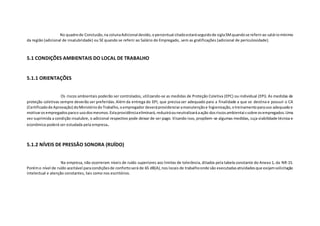 No quadrode Conclusão,na colunaAdicional devido,opercentual citadoestaráseguidode siglaSMquandose referirao saláriomínimo
da região (adicional de insalubridade) ou SE quando se referir ao Salário do Empregado, sem as gratificações (adicional de periculosidade).
5.1 CONDIÇÕES AMBIENTAIS DO LOCAL DE TRABALHO
5.1.1 ORIENTAÇÕES
Os riscos ambientais poderão ser controlados, utilizando-se as medidas de Proteção Coletiva (EPC) ou individual (EPI). As medidas de
proteção coletivas sempre deverão ser preferidas.Além da entrega do EPI, que precisa ser adequado para a finalidade a que se destina e possuir o CA
(Certificadode Aprovação) doMinistériodoTrabalho,oempregador deveráprovidenciaramanutençãoe higienização,otreinamentoparauso adequadoe
motivarosempregadosparao usodosmesmos.Estaprovidênciaeliminará,reduziráouneutralizaráaação dosriscosambientaissobre osempregados.Uma
vez suprimida a condição insalubre, o adicional respectivo pode deixar de ser pago. Visando isso, propõem-se algumas medidas, cuja viabilidade técnica e
econômica poderá ser estudada pela empresa.
5.1.2 NÍVEIS DE PRESSÃO SONORA (RUÍDO)
Na empresa, não ocorreram níveis de ruído superiores aos limites de tolerância, ditados pela tabela constante do Anexo 1, da NR-15.
Porémo nível de ruído aceitável paracondiçõesde confortoserá de 65 dB(A),nos locais de trabalhoonde são executadasatividadesque exijamsolicitação
intelectual e atenção constantes, tais como nos escritórios.
 