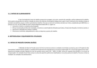 5.1.3 NÍVEIS DE ILUMINAMENTO
A boa iluminação dos locais de trabalho proporciona vantagens, tais como: aumento de produção, melhor acabamento do trabalho,
diminuição do desperdício de material, redução do número de acidentes, diminuição da fadiga ocular e geral, maior rendimento dos indivíduos idosos ou
portadores de defeitos visuais e melhor supervisãodos trabalhos. Para que os níveisde iluminância atendamaos limites, estabelecidospela NBR 5413, e a
portaria no 3.751, de 23/11/1990 que altera a Norma Regulamentadora NR-17, sugere-se:
 Aumentar o número e ou potência das lâmpadas;
 Efetuarmanutençãoperiódicadasinstalações,incluindo-se asubstituiçãodaslâmpadasqueimadas,alimpezadaslâmpadas,lumináriase janelas; e
 Aproximar as lâmpadas dos campos e trabalho.
 Posicionar as luminárias, adequadamente, sobre as máquinas ou postos de trabalho.
6. METODOLOGIA E EQUIPAMENTOS UTILIZADOS
6.1 NÍVEIS DE PRESSÃO SONORA (RUÍDO)
A Medição do Nível de Pressão sonora foi feita nos diversos setores e condições encontradas na empresa, para verificação do ruído
intermitente.Conforme AnexoIdaNR 15 o medidorde PressãoSonorafoi reguladoparao circuitode compensação“A”e circuitode respostaLenta“slow”.
Aparelho de medição utilizado: Medidor de nível de pressão sonora marca ICEL – MOD. DL 4020, leitura em resposta lenta (SLOW) e no circuito de
compensação A. As medições foram feitas sempre na altura do aparelho auditivo dos trabalhadores e nos vários postos de trabalho. Procurou-se fazer as
medições nas condições mais desfavoráveis.
 