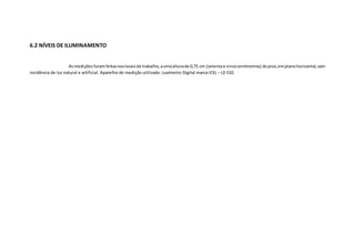 6.2 NÍVEIS DE ILUMINAMENTO
Asmediçõesforamfeitasnoslocaisde trabalho, aumaalturade 0,75 cm (setentae cincocentímetros) dopiso,emplanohorizontal,com
incidência de luz natural e artificial. Aparelho de medição utilizado: Luxímetro Digital marca ICEL – LD 510.
 