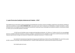 1. Laudo Técnicodas Condições Ambientais doTrabalho - LTCAT
Este trabalhotempor metarealizara análise quantitativae/ouqualitativadosriscosfísicos,químicose biológicos,ergonômicose de acidentes,existentesno
ambiente de trabalho da empresa ALFA FUNDAÇÕES LTDA e que possam causar danos à saúde de seus trabalhadores. Os dados levantados e a análise
efetuadareferem-se àsituaçãoencontradanaocasiãodo levantamento.Sempreque houvermodificaçãonascondiçõesde trabalho,olevantamento deverá
ser refeito, pois as conclusões poderão ser alteradas.
O LTCAT tem por finalidade cumprirasexigênciasdalegislaçãoprevidenciária – Art. 58 da Lei n° 9.528 de 10.12.97, dar sustentabilidade
técnica às condições ambientais existentes na empresa e subsidiar o enquadramento de tais atividades no referente ao recolhimentodas denominadas
Alíquotas Suplementares do Seguro de Acidente do Trabalho (SAT) criadas pelo texto da Lei n° 9.732 de 11.12.98.
Este trabalhofoi elaboradopelosEngenheirosde SegurançadoTrabalhoEng.FredericoThomazCREA 205538/D-TO, nodia 19 de outubro
de 2013, na obra em construção, sendo acompanhado pelo Sr. Jonathan Cleyber Mascarenhas, representante da empresa nesta ocasião.
Este trabalho pode servir para:
 