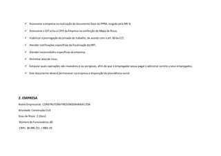  Assessorar a empresa na realização do documento base do PPRA, exigido pela NR-9;
 Assessorar o SST e/ou a CIPA da Empresa na confecção do Mapa de Risco;
 Viabilizar a prorrogação da jornada de trabalho, de acordo com o art. 60 da CLT;
 Atender notificações específicas da fiscalização da DRT;
 Atender necessidades específicas da empresa;
 Delimitar área de risco;
 Estipular quais operações são insalubres e ou perigosas, afim de que o empregador possa pagar o adicional correto a seus empregados;
 Este documento deverá permanecer na empresa a disposição da previdência social.
2. EMPRESA
Nome Empresarial: CONSTRUTORA FREDENGENHARIA LTDA
Atividade:Construção Civil
Grau de Risco: 2 (Dois)
Númerode Funcionários:60
CNPJ: 00.099.715 / 0001-43
 
