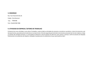 3. ENDEREÇO
Rua: Rua Felipe Schmidt,02.
Cidade: PortoNacional
Cep.: 77500-000
Fone: (0xx63) 3363 5568
4. ATIVIDADEDA EMPRESA /SETORES DE TRABALHO
A Empresa tem como atividade o ramo obras e fundações, sendo incluído as atividades de assessoria, consultoriae assistência. A obra é de alvenaria, com
doispavimentos,possuindoacréscimode áreaemumpavimento.Otetodo segundopavimentobemcomodaárea acrescidaé de forrode madeira,e todas
as paredes são pintadas de branco. A iluminação do ambiente é natural (através de aberturas como portas e janelas) e artifici al (através de lâmpadas
fluorescentes nos ambientes de trabalho e lâmpadas incandescente em ambientes em que a permanência não é
 