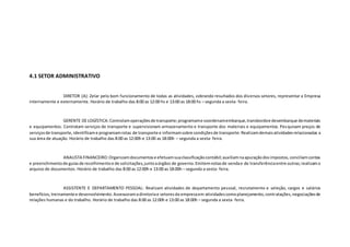 4.1 SETOR ADMINISTRATIVO
DIRETOR (A): Zelar pelo bom funcionamento de todas as atividades, cobrando resultados dos diversos setores, representar a Empresa
internamente e externamente. Horário de trabalho das 8:00 as 12:00 hs e 13:00 as 18:00 hs – segunda a sexta- feira.
GERENTE DE LOGÍSTICA:Controlamoperaçõesde transporte;programame coordenamembarque,transbordoe desembarque demateriais
e equipamentos. Contratam serviços de transporte e supervisionam armazenamento e transporte dos materiais e equipamentos. Pesquisam preços de
serviçosde transporte, identificame programamrotas de transporte e informamsobre condiçõesde transporte.Realizamdemaisatividadesrelacionadas a
sua área de atuação. Horário de trabalho das 8:00 as 12:00h e 13:00 as 18:00h – segunda a sexta- feira.
ANALISTA FINANCEIRO:Organizamdocumentose efetuamsuaclassificaçãocontábil;auxiliamnaapuraçãodosimpostos,conciliamcontas
e preenchimentode guiasde recolhimentoe de solicitações,juntoaórgãos de governo.Emitemnotasde vendae de transferênciaentre outras;realizamo
arquivo de documentos. Horário de trabalho das 8:00 as 12:00h e 13:00 as 18:00h – segunda a sexta- feira.
ASSISTENTE E DEPARTAMENTO PESSOAL: Realizam atividades de departamento pessoal, recrutamento e seleção, cargos e salários
benefícios,treinamentoe desenvolvimento.Assessoramadiretoriae setoresda empresaem atividadescomoplanejamento, contratações,negociaçõesde
relações humanas e do trabalho. Horário de trabalho das 8:00 as 12:00h e 13:00 as 18:00h – segunda a sexta- feira.
 