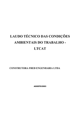 LAUDO TÉCNICO DAS CONDIÇÕES
AMBIENTAIS DO TRABALHO -
LTCAT
CONSTRUTORA FRED ENGENHARIA LTDA
AGOSTO/2003
 