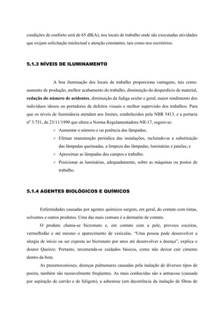 condições de conforto será de 65 dB(A), nos locais de trabalho onde são executadas atividades
que exijam solicitação intelectual e atenção constantes, tais como nos escritórios.
5.1.3 NÍVEIS DE ILUMINAMENTO
A boa iluminação dos locais de trabalho proporciona vantagens, tais como:
aumento de produção, melhor acabamento do trabalho, diminuição do desperdício de material,
redução do número de acidentes, diminuição da fadiga ocular e geral, maior rendimento dos
indivíduos idosos ou portadores de defeitos visuais e melhor supervisão dos trabalhos. Para
que os níveis de iluminância atendam aos limites, estabelecidos pela NBR 5413, e a portaria
no
3.751, de 23/11/1990 que altera a Norma Regulamentadora NR-17, sugere-se:
 Aumentar o número e ou potência das lâmpadas;
 Efetuar manutenção periódica das instalações, incluindo-se a substituição
das lâmpadas queimadas, a limpeza das lâmpadas, luminárias e janelas; e
 Aproximar as lâmpadas dos campos e trabalho.
 Posicionar as luminárias, adequadamente, sobre as máquinas ou postos de
trabalho.
5.1.4 AGENTES BIOLÓGICOS E QUÍMICOS
Enfermidades causadas por agentes químicos surgem, em geral, do contato com tintas,
solventes e outros produtos. Uma das mais comuns é a dermatite de contato.
O produto chama-se bicromato e, em contato com a pele, provoca coceiras,
vermelhidão e até mesmo o aparecimento de vesículas. “Uma pessoa pode desenvolver a
alergia de início ou ser exposta ao bicromato por anos até desenvolver a doença”, explica o
doutor Queiroz. Portanto, recomenda-se cuidados básicos, como não deixar cair cimento
dentro da bota.
As pneumoconioses, doenças pulmonares causadas pela inalação de diversos tipos de
poeira, também são razoavelmente freqüentes. As mais conhecidas são a antracose (causada
por aspiração de carvão e de fuligem), a asbestose (em decorrência da inalação de fibras de
 