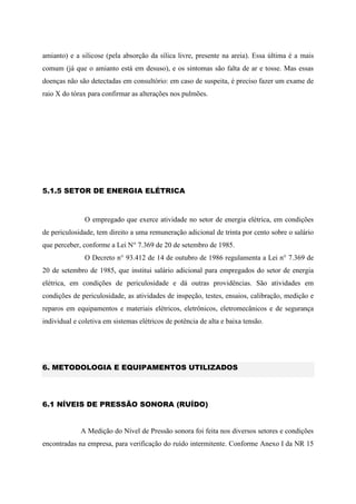 amianto) e a silicose (pela absorção da sílica livre, presente na areia). Essa última é a mais
comum (já que o amianto está em desuso), e os sintomas são falta de ar e tosse. Mas essas
doenças não são detectadas em consultório: em caso de suspeita, é preciso fazer um exame de
raio X do tórax para confirmar as alterações nos pulmões.
5.1.5 SETOR DE ENERGIA ELÉTRICA
O empregado que exerce atividade no setor de energia elétrica, em condições
de periculosidade, tem direito a uma remuneração adicional de trinta por cento sobre o salário
que perceber, conforme a Lei N° 7.369 de 20 de setembro de 1985.
O Decreto n° 93.412 de 14 de outubro de 1986 regulamenta a Lei n° 7.369 de
20 de setembro de 1985, que institui salário adicional para empregados do setor de energia
elétrica, em condições de periculosidade e dá outras providências. São atividades em
condições de periculosidade, as atividades de inspeção, testes, ensaios, calibração, medição e
reparos em equipamentos e materiais elétricos, eletrônicos, eletromecânicos e de segurança
individual e coletiva em sistemas elétricos de potência de alta e baixa tensão.
6. METODOLOGIA E EQUIPAMENTOS UTILIZADOS
6.1 NÍVEIS DE PRESSÃO SONORA (RUÍDO)
A Medição do Nível de Pressão sonora foi feita nos diversos setores e condições
encontradas na empresa, para verificação do ruído intermitente. Conforme Anexo I da NR 15
 