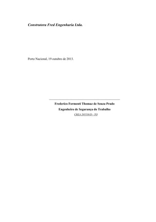 Construtora Fred Engenharia Ltda.
Porto Nacional, 19 outubro de 2013.
_____________________________________________
Frederico Formenti Thomaz de Souza Prado
Engenheiro de Segurança do Trabalho
CREA 205538/D - TO
 