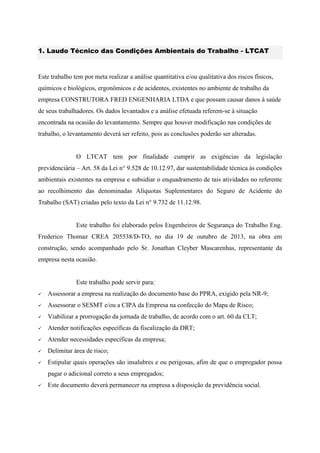 1. Laudo Técnico das Condições Ambientais do Trabalho - LTCAT
Este trabalho tem por meta realizar a análise quantitativa e/ou qualitativa dos riscos físicos,
químicos e biológicos, ergonômicos e de acidentes, existentes no ambiente de trabalho da
empresa CONSTRUTORA FRED ENGENHARIA LTDA e que possam causar danos à saúde
de seus trabalhadores. Os dados levantados e a análise efetuada referem-se à situação
encontrada na ocasião do levantamento. Sempre que houver modificação nas condições de
trabalho, o levantamento deverá ser refeito, pois as conclusões poderão ser alteradas.
O LTCAT tem por finalidade cumprir as exigências da legislação
previdenciária – Art. 58 da Lei n° 9.528 de 10.12.97, dar sustentabilidade técnica às condições
ambientais existentes na empresa e subsidiar o enquadramento de tais atividades no referente
ao recolhimento das denominadas Alíquotas Suplementares do Seguro de Acidente do
Trabalho (SAT) criadas pelo texto da Lei n° 9.732 de 11.12.98.
Este trabalho foi elaborado pelos Engenheiros de Segurança do Trabalho Eng.
Frederico Thomaz CREA 205538/D-TO, no dia 19 de outubro de 2013, na obra em
construção, sendo acompanhado pelo Sr. Jonathan Cleyber Mascarenhas, representante da
empresa nesta ocasião.
Este trabalho pode servir para:
 Assessorar a empresa na realização do documento base do PPRA, exigido pela NR-9;
 Assessorar o SESMT e/ou a CIPA da Empresa na confecção do Mapa de Risco;
 Viabilizar a prorrogação da jornada de trabalho, de acordo com o art. 60 da CLT;
 Atender notificações específicas da fiscalização da DRT;
 Atender necessidades específicas da empresa;
 Delimitar área de risco;
 Estipular quais operações são insalubres e ou perigosas, afim de que o empregador possa
pagar o adicional correto a seus empregados;
 Este documento deverá permanecer na empresa a disposição da previdência social.
 