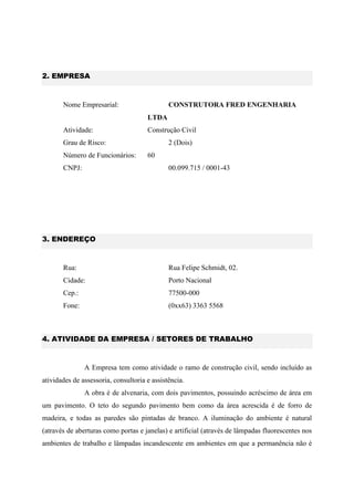 2. EMPRESA
Nome Empresarial: CONSTRUTORA FRED ENGENHARIA
LTDA
Atividade: Construção Civil
Grau de Risco: 2 (Dois)
Número de Funcionários: 60
CNPJ: 00.099.715 / 0001-43
3. ENDEREÇO
Rua: Rua Felipe Schmidt, 02.
Cidade: Porto Nacional
Cep.: 77500-000
Fone: (0xx63) 3363 5568
4. ATIVIDADE DA EMPRESA / SETORES DE TRABALHO
A Empresa tem como atividade o ramo de construção civil, sendo incluído as
atividades de assessoria, consultoria e assistência.
A obra é de alvenaria, com dois pavimentos, possuindo acréscimo de área em
um pavimento. O teto do segundo pavimento bem como da área acrescida é de forro de
madeira, e todas as paredes são pintadas de branco. A iluminação do ambiente é natural
(através de aberturas como portas e janelas) e artificial (através de lâmpadas fluorescentes nos
ambientes de trabalho e lâmpadas incandescente em ambientes em que a permanência não é
 