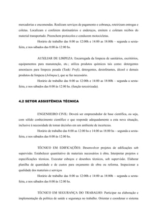 mercadorias e encomendas. Realizam serviços de pagamento e cobrança, roteirizam entregas e
coletas. Localizam e conferem destinatários e endereços, emitem e coletam recibos do
material transportado. Preenchem protocolos e conduzem motocicletas.
Horário de trabalho das 8:00 as 12:00h e 14:00 as 18:00h – segunda a sexta-
feira, e nos sábados das 8:00 às 12:00 hs.
AUXILIAR DE LIMPEZA: Encarregada da limpeza de sanitários, escritórios,
equipamentos para manutenção, etc.; utiliza produtos químicos tais como: detergentes
amoníacos para limpeza pesada (Taski Profi), detergentes, desinfetantes, álcool e demais
produtos de limpeza (Jolimpac), que se faz necessário.
Horário de trabalho das 8:00 as 12:00h e 14:00 as 18:00h – segunda a sexta-
feira, e nos sábados das 8:00 às 12:00 hs. (função terceirizada).
4.2 SETOR ASSISTÊNCIA TÉCNICA
ENGENHEIRO CIVIL: Deverá ser empreendedor de base científica, ou seja,
com sólido conhecimento científico e que responde adequadamente a esta nova situação,
inclusive à necessidade de tomar decisões em um ambiente de incertezas.
Horário de trabalho das 8:00 as 12:00 hs e 14:00 as 18:00 hs – segunda a sexta-
feira, e nos sábados das 8:00 às 12:00 hs.
TÉCNICO EM EDIFICAÇÕES: Desenvolver projetos de edificações sob
supervisão. Estabelecer quantitativo de materiais necessários à obra. Interpretar projetos e
especificações técnicas. Executar esboços e desenhos técnicos, sob supervisão. Elaborar
planilha de quantidade e de custos para orçamento de obra ou reforma. Inspecionar a
qualidade dos materiais e serviços
Horário de trabalho das 8:00 as 12:00h e 14:00 as 18:00h – segunda a sexta-
feira, e nos sábados das 8:00 às 12:00 hs.
TÉCNICO EM SEGURANÇA DO TRABALHO: Participar na elaboração e
implementação da política de saúde e segurança no trabalho. Orientar e coordenar o sistema
 