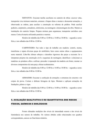 SERVENTE: Executar tarefas auxiliares no canteiro de obras: escavar valas,
transportar e/ou misturar materiais, arrumar e limpar obras e montar e desmontar armações, e
observando as ordens, para auxiliar a construção ou reforma de prédios. Pode auxiliar
pedreiro, carpinteiro, armadores, eletricistas, na montagem e desmontagem da obra. Manter as
instalações do canteiro limpas. Prepara mistura para argamassa, transportar carrinhos com
massa. Corta alvenaria utilizando ponteira e marreta.
Horário de trabalho das 8:00 as 12:00 hs e 14:00 as 18:00 hs – segunda a sexta-
feira, e nos sábados das 8:00 às 12:00 hs.
CARPINTEIRO: Faz todo o tipo de trabalho em madeira: contrói, monta,
transforma e repara diversas peças de mobiliário, bem como outras obras e equipamentos
neste material. Cabe-lhe efetuar esboços e desenhos rigorosos das peças a executar; ler e
interpretar projetos da construção civil e esquemas de montagem; identificar e selecionar as
madeiras ou produtos afins a utilizar; proceder à reparação da madeira em bruto; montar os
diversos componentes de uma peça; efetuar acabamentos.
Horário de trabalho das 8:00 as 12:00 hs e 14:00 as 18:00 hs – segunda a sexta-
feira, e nos sábados das 8:00 às 12:00 hs.
ARMADOR: Executar a confecção de armações e estruturas de concreto e de
corpos de prova. Cortam e dobram ferragens de lajes. Montam e aplicam armações de
fundações, pilares e vigas.
Horário de trabalho das 8:00 as 12:00 hs e 14:00 as 18:00 hs – segunda a sexta-
feira, e nos sábados das 8:00 às 12:00 hs.
5. AVALIAÇÃO QUALITATIVA E OU QUANTITATIVA DOS RISCOS
FÍSICOS, QUÍMICOS E BIOLÓGICOS
Foram efetuadas medições dos níveis de intensidade sonora e dos níveis de
iluminância nos setores de trabalho. Os valores obtidos estão relacionados nos quadros
correspondentes, anexos no final deste relatório.
 