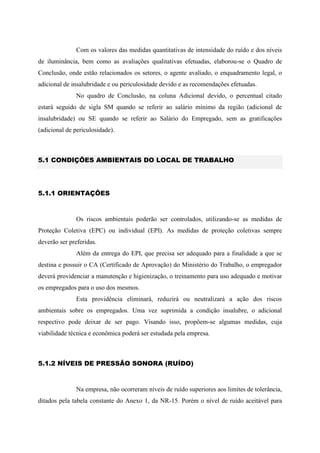 Com os valores das medidas quantitativas de intensidade do ruído e dos níveis
de iluminância, bem como as avaliações qualitativas efetuadas, elaborou-se o Quadro de
Conclusão, onde estão relacionados os setores, o agente avaliado, o enquadramento legal, o
adicional de insalubridade e ou periculosidade devido e as recomendações efetuadas.
No quadro de Conclusão, na coluna Adicional devido, o percentual citado
estará seguido de sigla SM quando se referir ao salário mínimo da região (adicional de
insalubridade) ou SE quando se referir ao Salário do Empregado, sem as gratificações
(adicional de periculosidade).
5.1 CONDIÇÕES AMBIENTAIS DO LOCAL DE TRABALHO
5.1.1 ORIENTAÇÕES
Os riscos ambientais poderão ser controlados, utilizando-se as medidas de
Proteção Coletiva (EPC) ou individual (EPI). As medidas de proteção coletivas sempre
deverão ser preferidas.
Além da entrega do EPI, que precisa ser adequado para a finalidade a que se
destina e possuir o CA (Certificado de Aprovação) do Ministério do Trabalho, o empregador
deverá providenciar a manutenção e higienização, o treinamento para uso adequado e motivar
os empregados para o uso dos mesmos.
Esta providência eliminará, reduzirá ou neutralizará a ação dos riscos
ambientais sobre os empregados. Uma vez suprimida a condição insalubre, o adicional
respectivo pode deixar de ser pago. Visando isso, propõem-se algumas medidas, cuja
viabilidade técnica e econômica poderá ser estudada pela empresa.
5.1.2 NÍVEIS DE PRESSÃO SONORA (RUÍDO)
Na empresa, não ocorreram níveis de ruído superiores aos limites de tolerância,
ditados pela tabela constante do Anexo 1, da NR-15. Porém o nível de ruído aceitável para
 