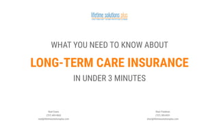 Noel Evans
(757) 409-9065
noel@lifetimesolutionsplus.com
Shari Friedman
(757) 285-8551
shari@lifetimesolutionsplus.com
LONG-TERM CARE INSURANCE
WHAT YOU NEED TO KNOW ABOUT
IN UNDER 3 MINUTES
HOMEFULLSCREEN
 