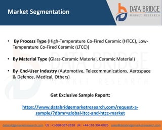 databridgemarketresearch.com US : +1-888-387-2818 UK : +44-161-394-0625 sales@databridgemarketresearch.com
4
• By Process Type (High-Temperature Co-Fired Ceramic (HTCC), Low-
Temperature Co-Fired Ceramic (LTCC))
• By Material Type (Glass-Ceramic Material, Ceramic Material)
• By End-User Industry (Automotive, Telecommunications, Aerospace
& Defence, Medical, Others)
Market Segmentation
Get Exclusive Sample Report:
https://www.databridgemarketresearch.com/request-a-
sample/?dbmr=global-ltcc-and-htcc-market
 