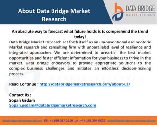 databridgemarketresearch.com US : +1-888-387-2818 UK : +44-161-394-0625 sales@databridgemarketresearch.com
6
About Data Bridge Market
Research
An absolute way to forecast what future holds is to comprehend the trend
today!
Data Bridge Market Research set forth itself as an unconventional and neoteric
Market research and consulting firm with unparalleled level of resilience and
integrated approaches. We are determined to unearth the best market
opportunities and foster efficient information for your business to thrive in the
market. Data Bridge endeavors to provide appropriate solutions to the
complex business challenges and initiates an effortless decision-making
process.
Read Continue : http://databridgemarketresearch.com/about-us/
Contact Us :
Sopan Gedam
Sopan.gedam@databridgemarketresearch.com
 
