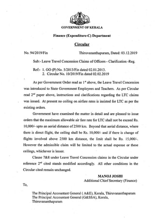 GOVERNMENT OF KERALA
Finance (Expenditure-C) Department
Circular
No. 94/2019/Fin Thiruvananthapuram, Dated: 03.12.2019
Sub:- Leave Travel Concession Claims ofOfficers - Clarification -Reg.
Ref:- 1. GO (P) No. 5/2013/Fin dated 02.01.2013.
2. Circular No. 10/2019/Fin dated 02.02.2019
As per Government Order read as 1st above, the Leave Travel Concession
was introduced to State Government Employees and Teachers. As per Circular
read 2nd paper above, instructions and clarifications regarding the LTC claims
was issued. At present no ceiling on airfare rates is insisted for LTC as per the
existing orders.
Government have examined the matter in detail and are pleased to issue
orders that the maximum allowable air fare rate for LTC shall not be exceed Rs.
10,000/- upto an aerial distance of2500 km. Beyond that aerial distance, where
there is direct flight, the ceiling shall be Rs. 10,000/- and if there is change of
flights involved above 2500 km distance, the limit shall be Rs. 15,000/-.
However the admissible claim will be limited to the actual expense or these
ceilings, whichever is lesser.
Clause 7&8 under Leave Travel Concession claims in the Circular under
reference 2nd cited stands modified accordingly. All other conditions in the
Circular cited remain unchanged.
MANOJ JOSHI
Additional ChiefSecretary (Finance)
To,
The Principal Accountant General (A&E), Kerala, Thiruvananthapuram
The Principal Accountant General (G&SSA), Kerala,
Thiruvananthapuram
 