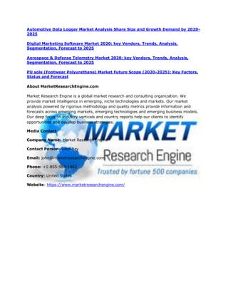 Automotive Data Logger Market Analysis Share Size and Growth Demand by 2020-
2025
Digital Marketing Software Market 2020: key Vendors, Trends, Analysis,
Segmentation, Forecast to 2025
Aerospace & Defense Telemetry Market 2020: key Vendors, Trends, Analysis,
Segmentation, Forecast to 2025
PU sole (Footwear Polyurethane) Market Future Scope (2020-2025): Key Factors,
Status and Forecast
About MarketResearchEngine.com
Market Research Engine is a global market research and consulting organization. We
provide market intelligence in emerging, niche technologies and markets. Our market
analysis powered by rigorous methodology and quality metrics provide information and
forecasts across emerging markets, emerging technologies and emerging business models.
Our deep focus on industry verticals and country reports help our clients to identify
opportunities and develop business strategies.
Media Contact
Company Name: Market Research Engine
Contact Person: John Bay
Email: john@marketresearchengine.com
Phone: +1-855-984-1862
Country: United States
Website: https://www.marketresearchengine.com/
 