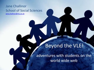 Jane Challinor
School of Social Sciences
jane.challinor@ntu.ac.uk




                               Beyond the VLE!
                           adventures with students on the
                                  world wide web
 