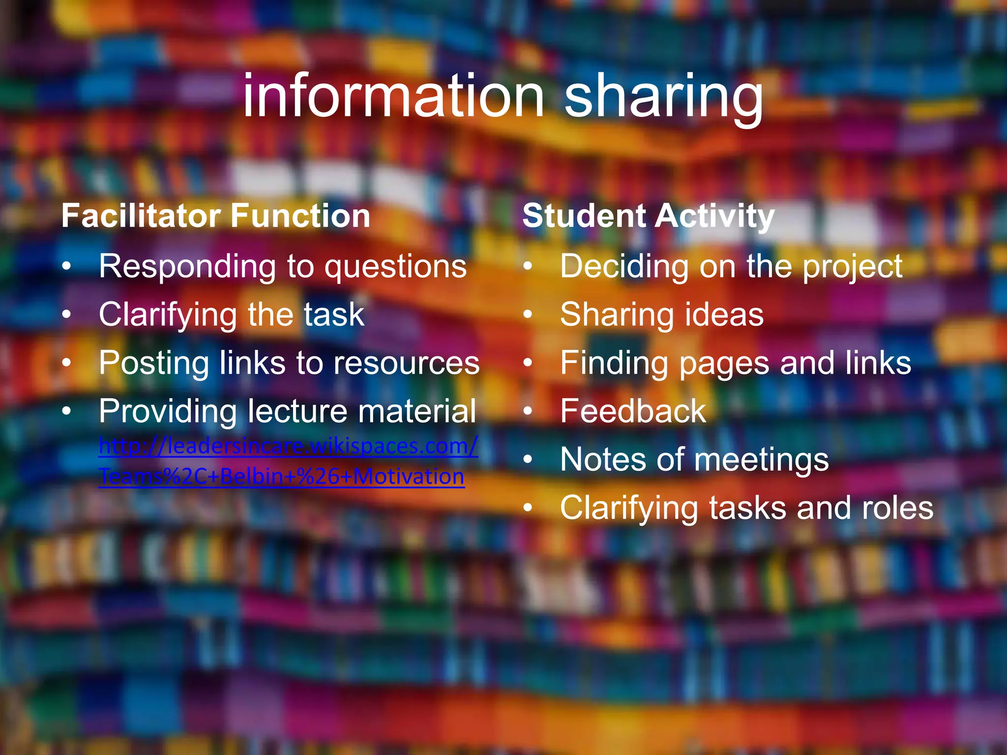 information sharing
Facilitator Function                     Student Activity
• Responding to questions                • Deciding on the project
• Clarifying the task                    • Sharing ideas
• Posting links to resources             • Finding pages and links
• Providing lecture material             • Feedback
  http://leadersincare.wikispaces.com/
  Teams%2C+Belbin+%26+Motivation
                                         • Notes of meetings
                                         • Clarifying tasks and roles
 