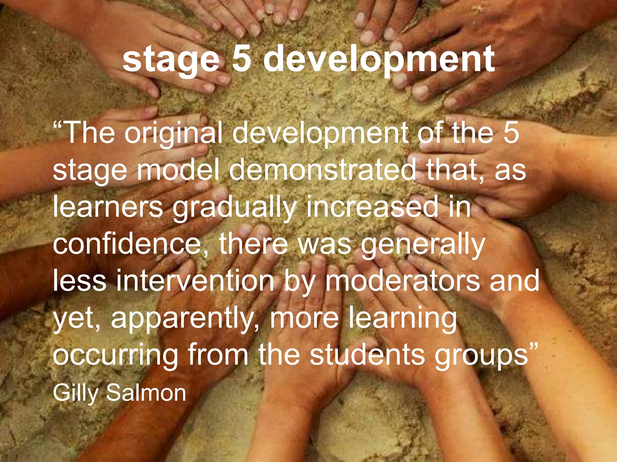 stage 5 development
“The original development of the 5
stage model demonstrated that, as
learners gradually increased in
confidence, there was generally
less intervention by moderators and
yet, apparently, more learning
occurring from the students groups”
Gilly Salmon
 