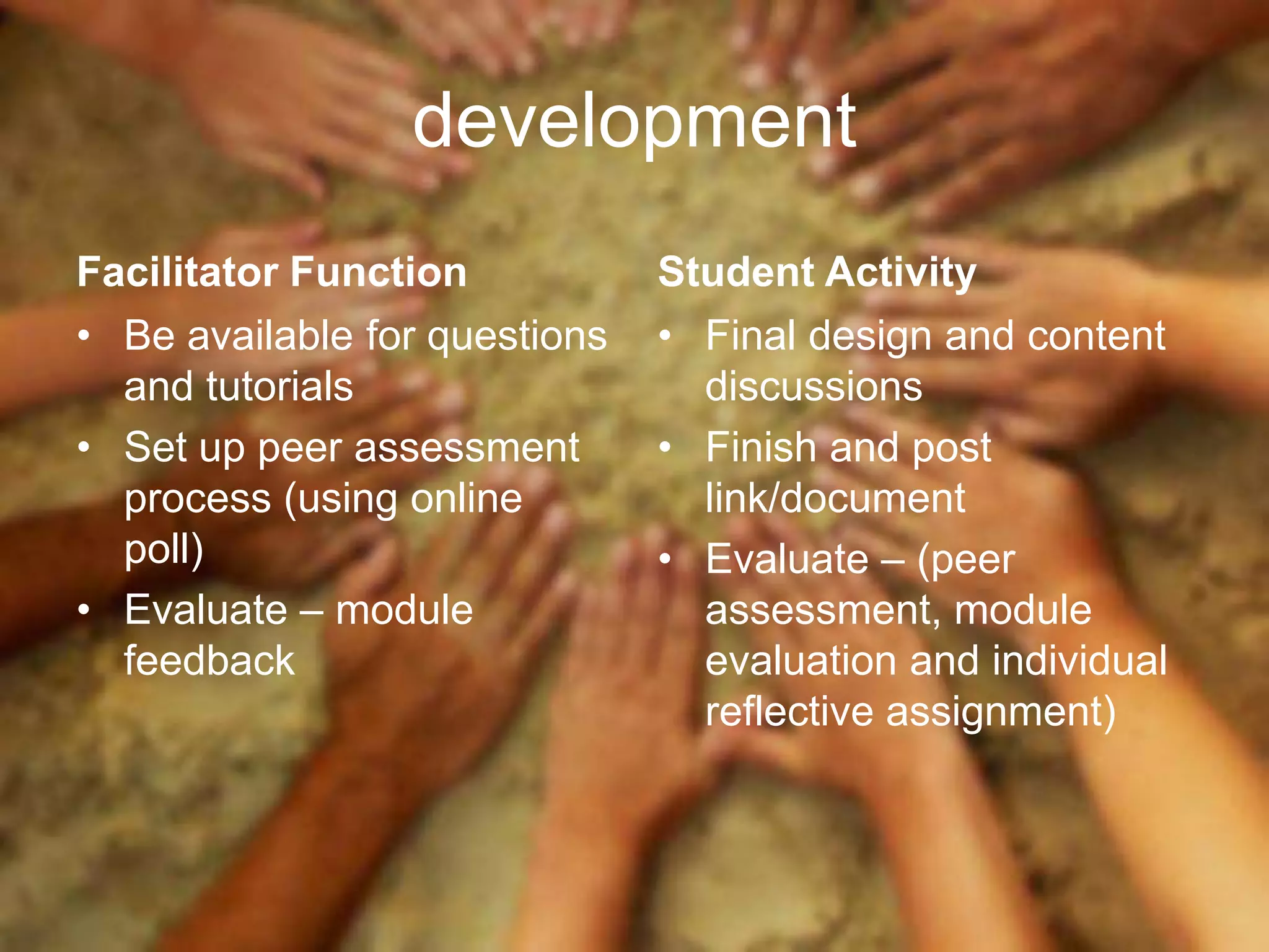 development
Facilitator Function           Student Activity
• Be available for questions   • Final design and content
  and tutorials                  discussions
• Set up peer assessment       • Finish and post
  process (using online          link/document
  poll)                        • Evaluate – (peer
• Evaluate – module              assessment, module
  feedback                       evaluation and individual
                                 reflective assignment)
 