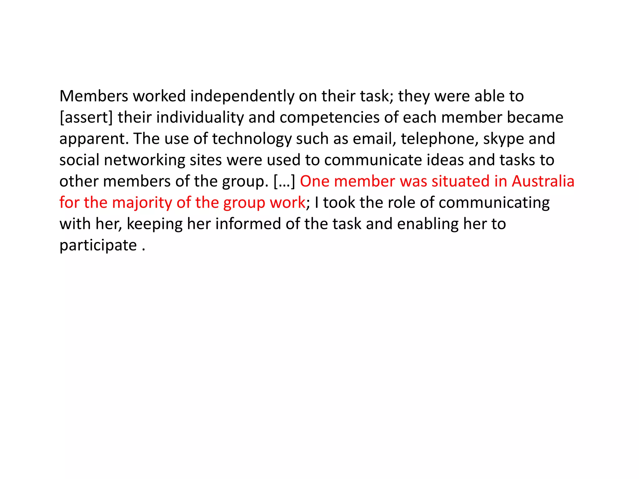 Members worked independently on their task; they were able to
[assert] their individuality and competencies of each member became
apparent. The use of technology such as email, telephone, skype and
social networking sites were used to communicate ideas and tasks to
other members of the group. *…+ One member was situated in Australia
for the majority of the group work; I took the role of communicating
with her, keeping her informed of the task and enabling her to
participate .
 