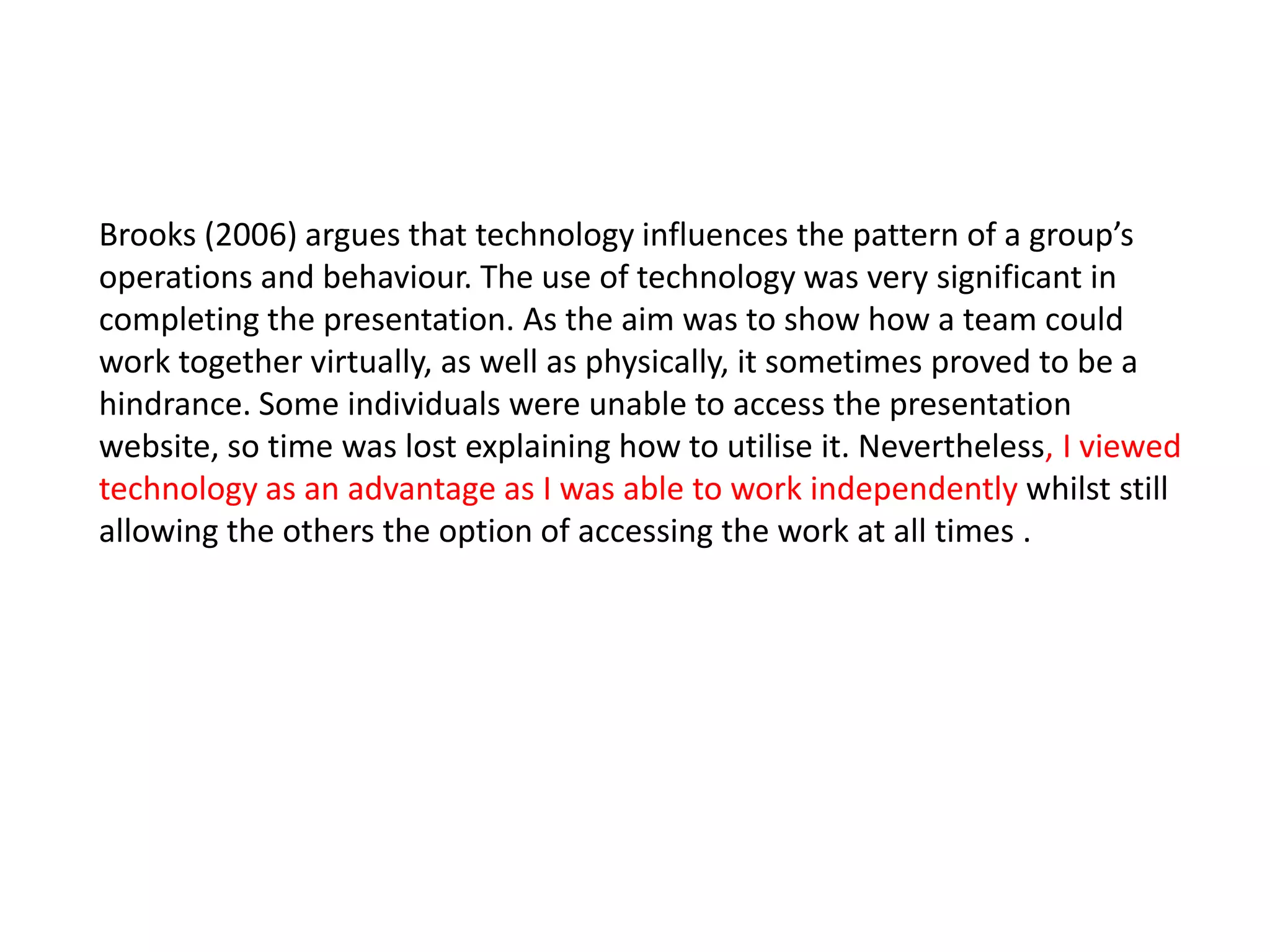 Brooks (2006) argues that technology influences the pattern of a group’s
operations and behaviour. The use of technology was very significant in
completing the presentation. As the aim was to show how a team could
work together virtually, as well as physically, it sometimes proved to be a
hindrance. Some individuals were unable to access the presentation
website, so time was lost explaining how to utilise it. Nevertheless, I viewed
technology as an advantage as I was able to work independently whilst still
allowing the others the option of accessing the work at all times .
 