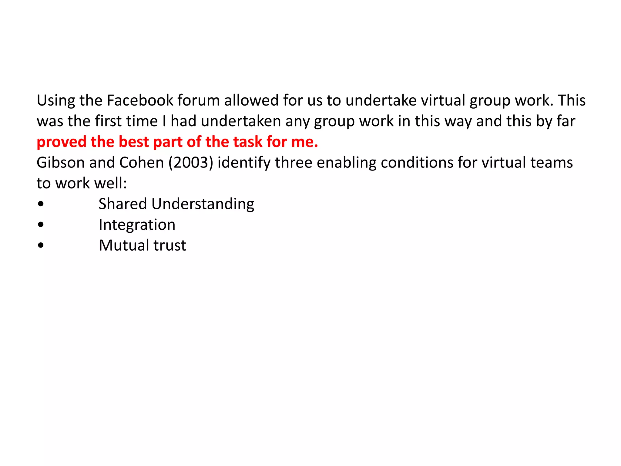 Using the Facebook forum allowed for us to undertake virtual group work. This
was the first time I had undertaken any group work in this way and this by far
proved the best part of the task for me.
Gibson and Cohen (2003) identify three enabling conditions for virtual teams
to work well:
•        Shared Understanding
•        Integration
•        Mutual trust
 