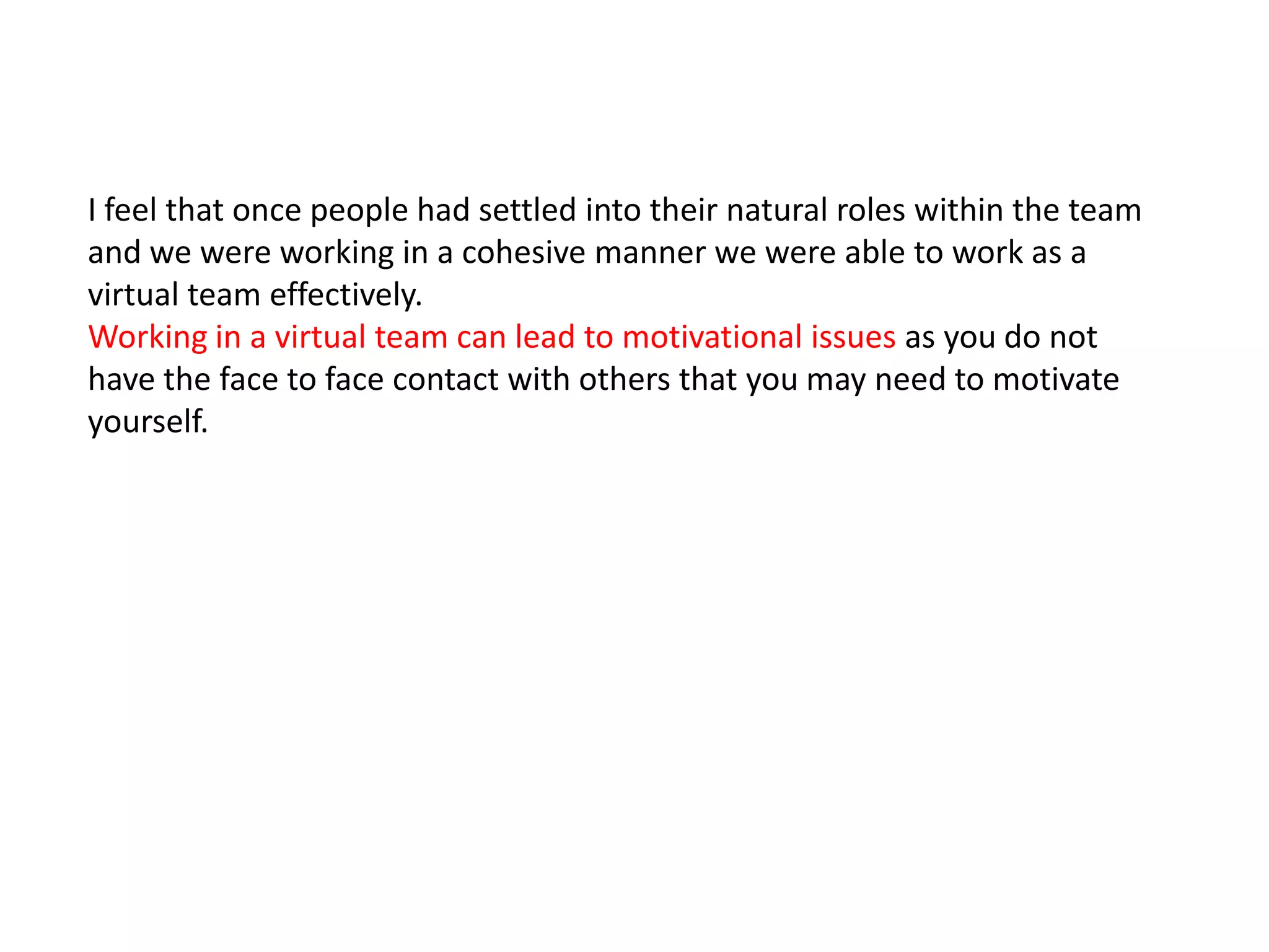 I feel that once people had settled into their natural roles within the team
and we were working in a cohesive manner we were able to work as a
virtual team effectively.
Working in a virtual team can lead to motivational issues as you do not
have the face to face contact with others that you may need to motivate
yourself.
 