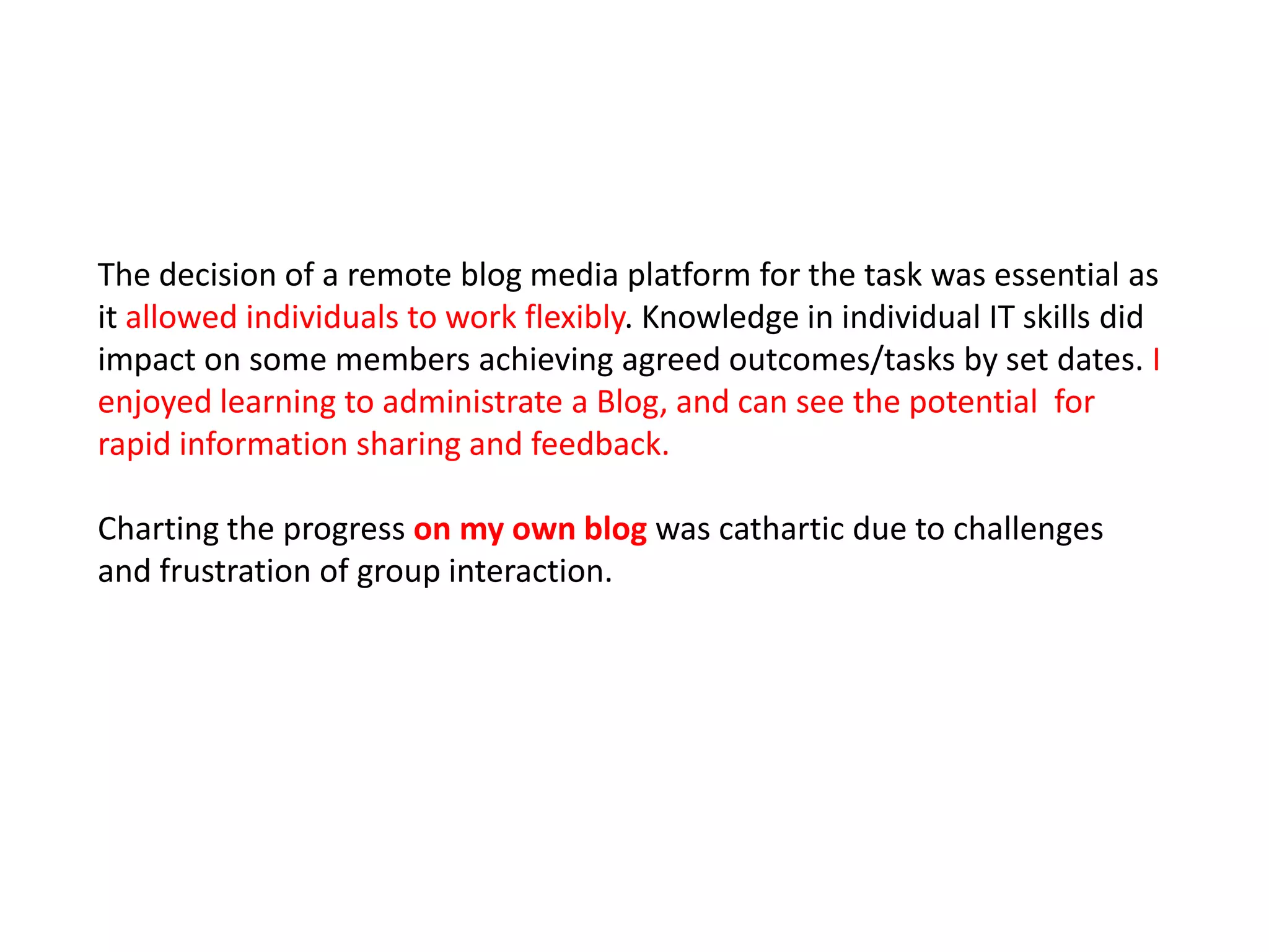 The decision of a remote blog media platform for the task was essential as
it allowed individuals to work flexibly. Knowledge in individual IT skills did
impact on some members achieving agreed outcomes/tasks by set dates. I
enjoyed learning to administrate a Blog, and can see the potential for
rapid information sharing and feedback.

Charting the progress on my own blog was cathartic due to challenges
and frustration of group interaction.
 