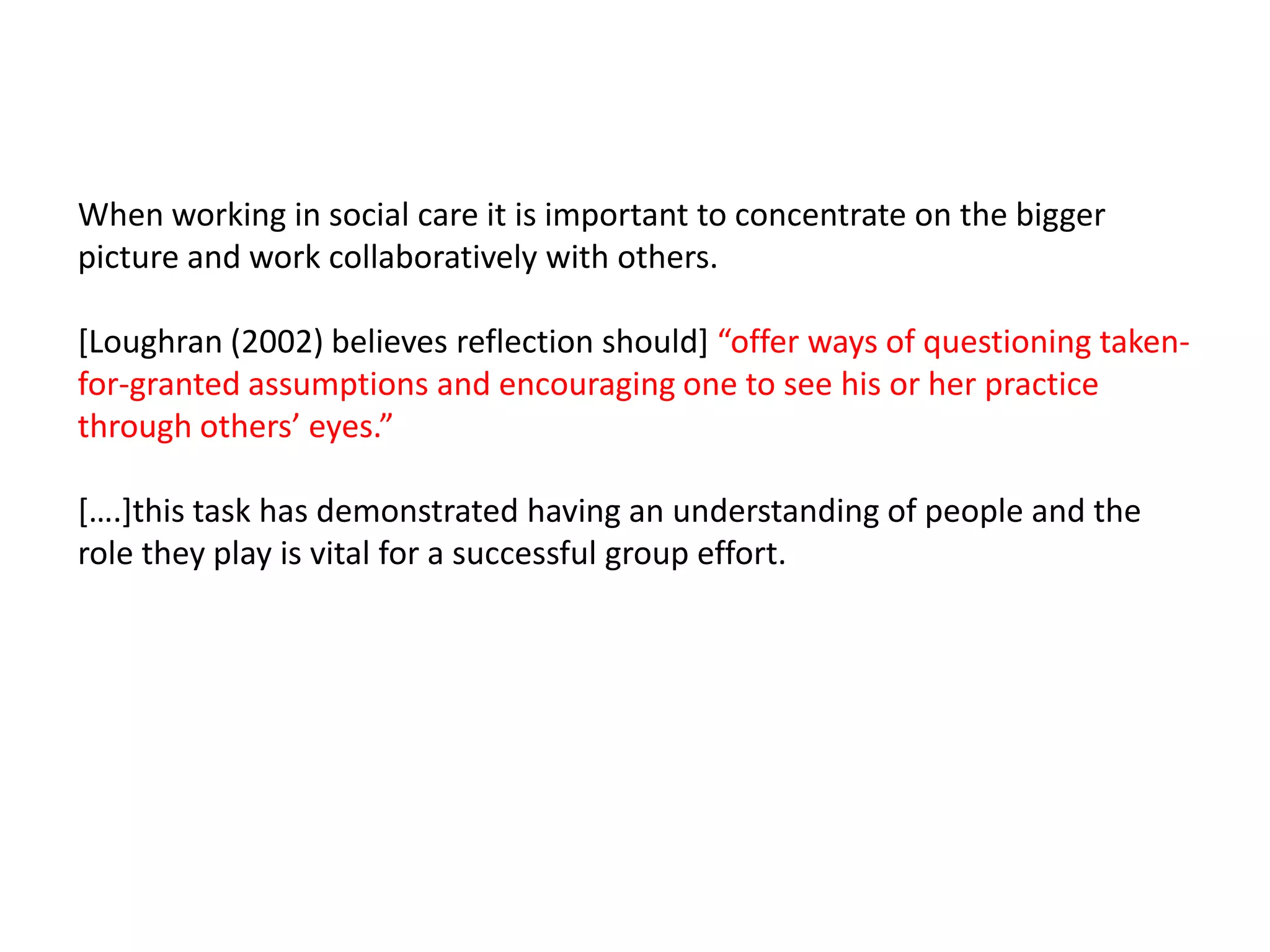 When working in social care it is important to concentrate on the bigger
picture and work collaboratively with others.

[Loughran (2002) believes reflection should] “offer ways of questioning taken-
for-granted assumptions and encouraging one to see his or her practice
through others’ eyes.”

*….+this task has demonstrated having an understanding of people and the
role they play is vital for a successful group effort.
 