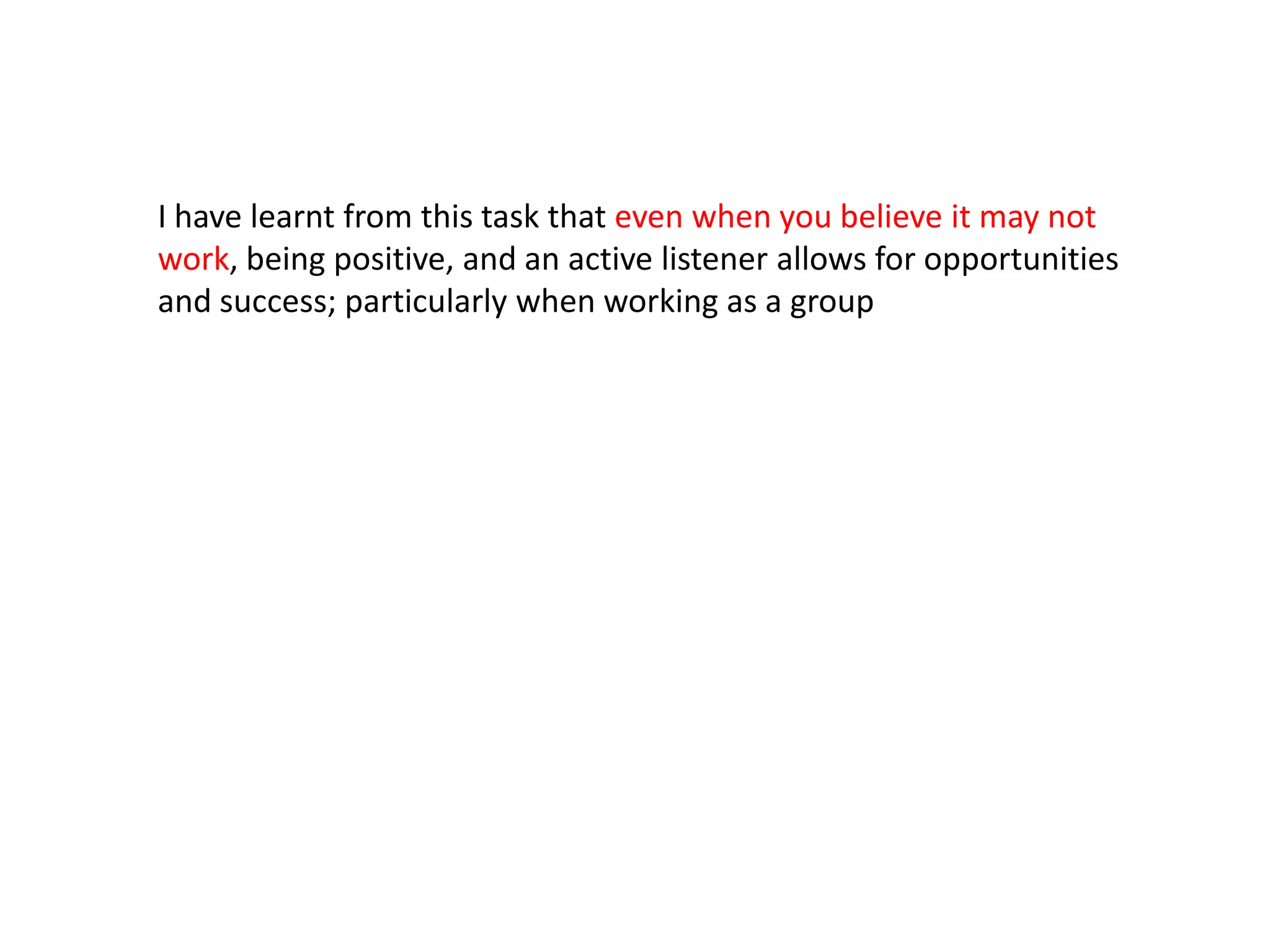 I have learnt from this task that even when you believe it may not
work, being positive, and an active listener allows for opportunities
and success; particularly when working as a group
 
