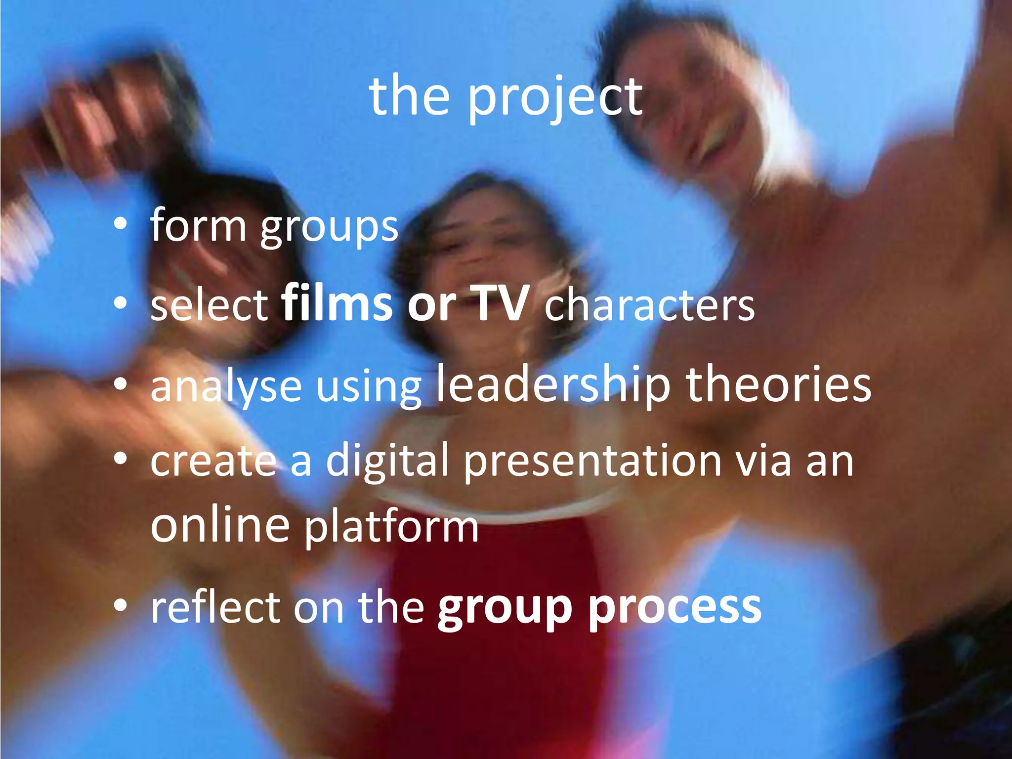 the project

• form groups
• select films or TV characters
• analyse using leadership theories
• create a digital presentation via an
  online platform
• reflect on the group process
 