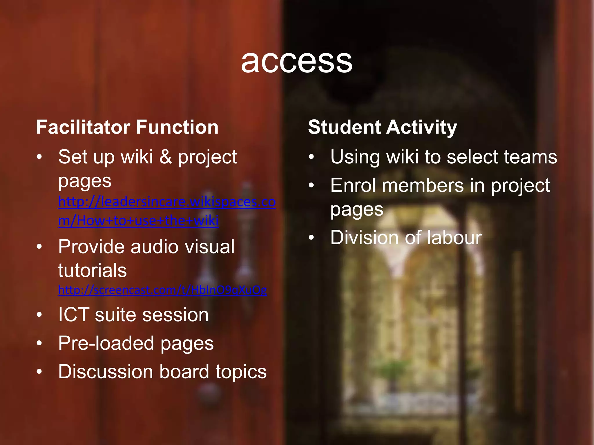 access
Facilitator Function                    Student Activity
• Set up wiki & project                 • Using wiki to select teams
  pages                                 • Enrol members in project
  http://leadersincare.wikispaces.co
  m/How+to+use+the+wiki
                                          pages
• Provide audio visual                  • Division of labour
  tutorials
  http://screencast.com/t/HbInO9qXuOg

• ICT suite session
• Pre-loaded pages
• Discussion board topics
 