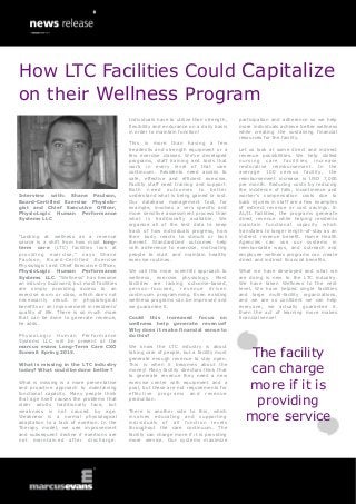 Interview with: Shane Paulson,
Board-Certified Exercise Physiolo-
gist and Chief Executive Officer,
PhysioLogic Human Performance
Systems LLC
“Looking at wellness as a revenue
source is a shift from how most long-
term care (LTC) facilities look at
providing exercise,” says Shane
Paulson, Board-Certified Exercise
Physiologist and Chief Executive Officer,
PhysioLogic Human Performance
Systems LLC. “Wellness” has become
an industry buzzword, but most facilities
are simply providing access to an
exercise room or class, which does not
necessarily result in physiological
benefits or an improvement in residents’
quality of life. There is so much more
that can be done to generate revenue,
he adds.
PhysioLogic Human Performance
Systems LLC will be present at the
marcus evans Long-Term Care CXO
Summit Spring 2015.
What is missing in the LTC industry
today? What could be done better?
What is missing is a more preventative
and proactive approach to maintaining
functional capacity. Many people think
that age itself causes the problems that
older adults traditionally face, but
weakness is not caused by age.
Weakness is a normal physiological
adaptation to a lack of exertion. In the
Therapy model, we see improvement
and subsequent decline if exertions are
not maintained after discharge.
Individuals have to utilize their strength,
flexibility and endurance on a daily basis
in order to maintain function!
This is more than having a few
treadmills and strength equipment or a
few exercise classes. We’ve developed
programs, staff training and tools that
work in every level of that care
continuum. Residents need access to
safe, effective and efficient exercise.
Facility staff need training and support.
Both need outcomes to better
understand what is being gained or lost.
Our database management tool, for
example, involves a very specific and
more sensitive assessment process than
what is traditionally available. We
organize all of the test data to keep
track of how individuals progress, how
their body reacts to stimuli or lack
thereof. Standardized outcomes help
with adherence to exercise, motivating
people to start and maintain healthy
exercise routines.
We call this more scientific approach to
wellness, exercise physiology. Most
facilities are lacking outcome-based,
person-focused, revenue driven
continuum programming. Even existing
wellness programs can be improved and
we guarantee it.
Could this increased focus on
wellness help generate revenue?
Why does it make financial sense to
do this?
We know the LTC industry is about
taking care of people, but a facility must
generate enough revenue to stay open.
This is when it becomes about the
money! Many facility directors think that
to generate revenue they need a new
exercise center with equipment and a
pool, but these are not requirements for
effective programs and revenue
production.
There is another side to this, which
involves educating and supporting
individuals of all function levels
throughout the care continuum. The
facility can charge more if it is providing
more service. Our systems maximize
participation and adherence so we help
more individuals achieve better wellness
while creating the sustaining financial
resources for the facility.
Let us look at some direct and indirect
revenue possibilities. We help skilled
nursing care facilities increase
restorative reimbursement. In the
average 100 census facility, the
reimbursement increase is USD 7,000
per month. Reducing costs by reducing
the incidence of falls, incontinence and
worker’s compensation costs due to
back injuries in staff are a few examples
of indirect revenue or cost savings. In
AL/IL facilities, the programs generate
direct revenue while helping residents
maintain functional capacity which
translates to longer length-of-stay as an
indirect revenue benefit. Home Health
Agencies can use our systems in
reimbursable ways, and outreach and
employee wellness programs can create
direct and indirect financial benefits.
What we have developed and what we
are doing is new to the LTC industry.
We have taken Wellness to the next
level. We have helped single facilities
and large multi-facility organizations,
and we are so confident we can help
everyone, we actually guarantee it.
Even the act of learning more makes
financial sense!
The facility
can charge
more if it is
providing
more service
How LTC Facilities Could Capitalize
on their Wellness Program
 