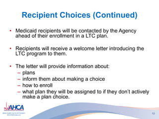 Recipient Choices (Continued)
• Medicaid recipients will be contacted by the Agency
ahead of their enrollment in a LTC plan.
• Recipients will receive a welcome letter introducing the
LTC program to them.
• The letter will provide information about:
– plans
– inform them about making a choice
– how to enroll
– what plan they will be assigned to if they don’t actively
make a plan choice.
10
 