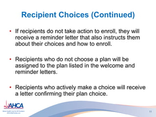 Recipient Choices (Continued)
• If recipients do not take action to enroll, they will
receive a reminder letter that also instructs them
about their choices and how to enroll.
• Recipients who do not choose a plan will be
assigned to the plan listed in the welcome and
reminder letters.
• Recipients who actively make a choice will receive
a letter confirming their plan choice.
11
 