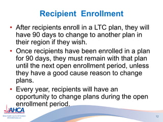 Recipient Enrollment
• After recipients enroll in a LTC plan, they will
have 90 days to change to another plan in
their region if they wish.
• Once recipients have been enrolled in a plan
for 90 days, they must remain with that plan
until the next open enrollment period, unless
they have a good cause reason to change
plans.
• Every year, recipients will have an
opportunity to change plans during the open
enrollment period.
12
 