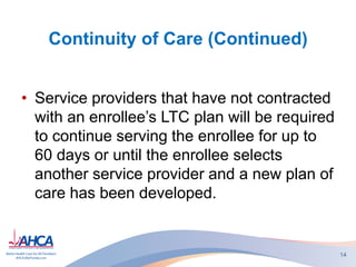 Continuity of Care (Continued)
• Service providers that have not contracted
with an enrollee’s LTC plan will be required
to continue serving the enrollee for up to
60 days or until the enrollee selects
another service provider and a new plan of
care has been developed.
14
 