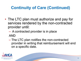 Continuity of Care (Continued)
• The LTC plan must authorize and pay for
services rendered by the non-contracted
provider until:
– A contracted provider is in place
AND
– The LTC plan notifies the non-contracted
provider in writing that reimbursement will end
on a specific date.
15
 
