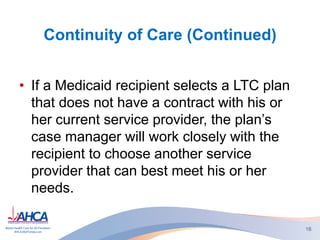 Continuity of Care (Continued)
• If a Medicaid recipient selects a LTC plan
that does not have a contract with his or
her current service provider, the plan’s
case manager will work closely with the
recipient to choose another service
provider that can best meet his or her
needs.
16
 
