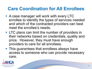 Care Coordination for All Enrollees
 A case manager will work with every LTC
enrollee to identify the types of services needed
and which of the contracted providers can best
meet the enrollee’s needs.
 LTC plans can limit the number of providers in
their networks based on credentials, quality and
price. However, they must have enough
providers to care for all enrollees.
 This guarantees that enrollees always have
access to someone who can provide necessary
care.
17
 