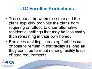 LTC Enrollee Protections
• The contract between the state and the
plans explicitly prohibits the plans from
requiring enrollees to enter alternative
residential settings that may be less costly
than remaining in their own homes.
• Enrollees residing in nursing facilities can
choose to remain in that facility as long as
they continue to meet nursing facility level
of care requirements.
18
 