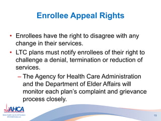 Enrollee Appeal Rights
• Enrollees have the right to disagree with any
change in their services.
• LTC plans must notify enrollees of their right to
challenge a denial, termination or reduction of
services.
– The Agency for Health Care Administration
and the Department of Elder Affairs will
monitor each plan’s complaint and grievance
process closely.
19
 